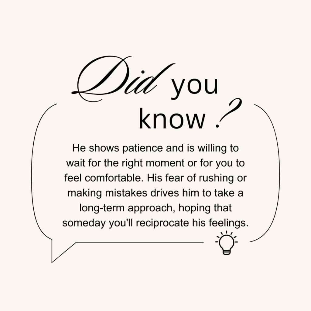 He shows patience and is willing to wait for the right moment or for you to feel comfortable. His fear of rushing or making mistakes drives him to take a long-term approach, hoping that someday you'll reciprocate his feelings.