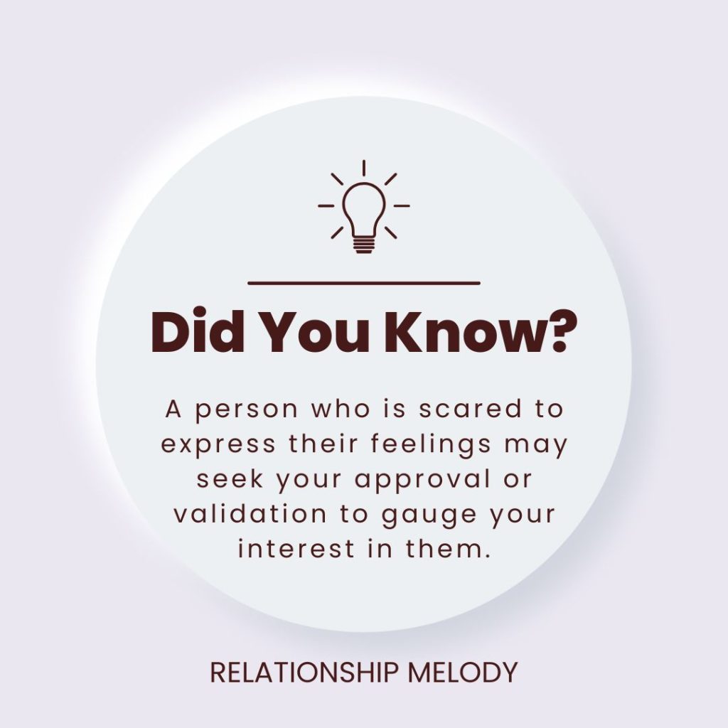 A person who is scared to express their feelings may seek your approval or validation to gauge your interest in them.