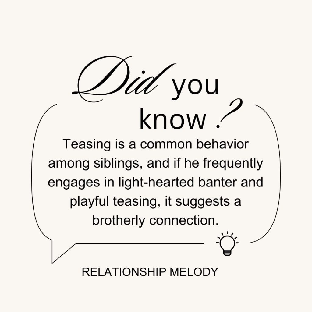 Teasing is a common behavior among siblings, and if he frequently engages in light-hearted banter and playful teasing, it suggests a brotherly connection.