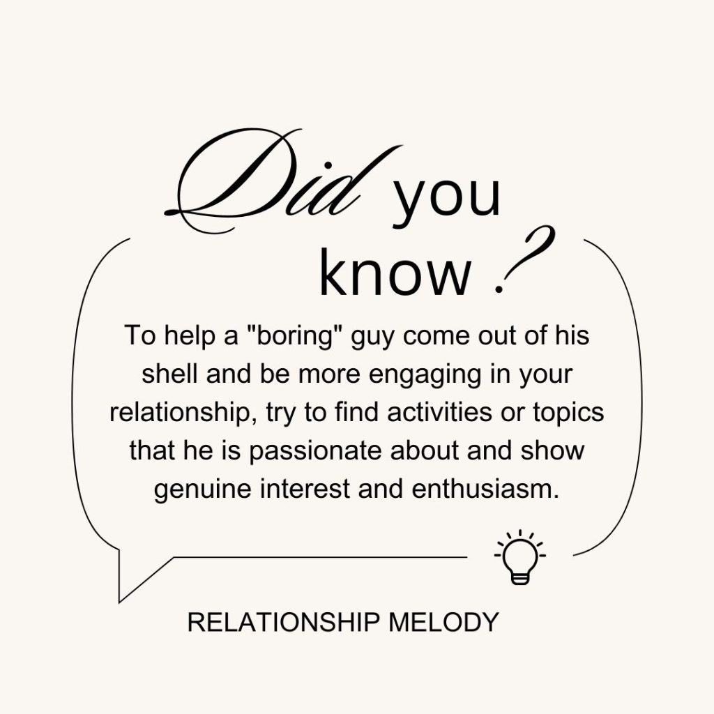 To help a boring guy come out of his shell and be more engaging in your relationship, try to find activities or topics that he is passionate about and show genuine interest and enthusiasm.