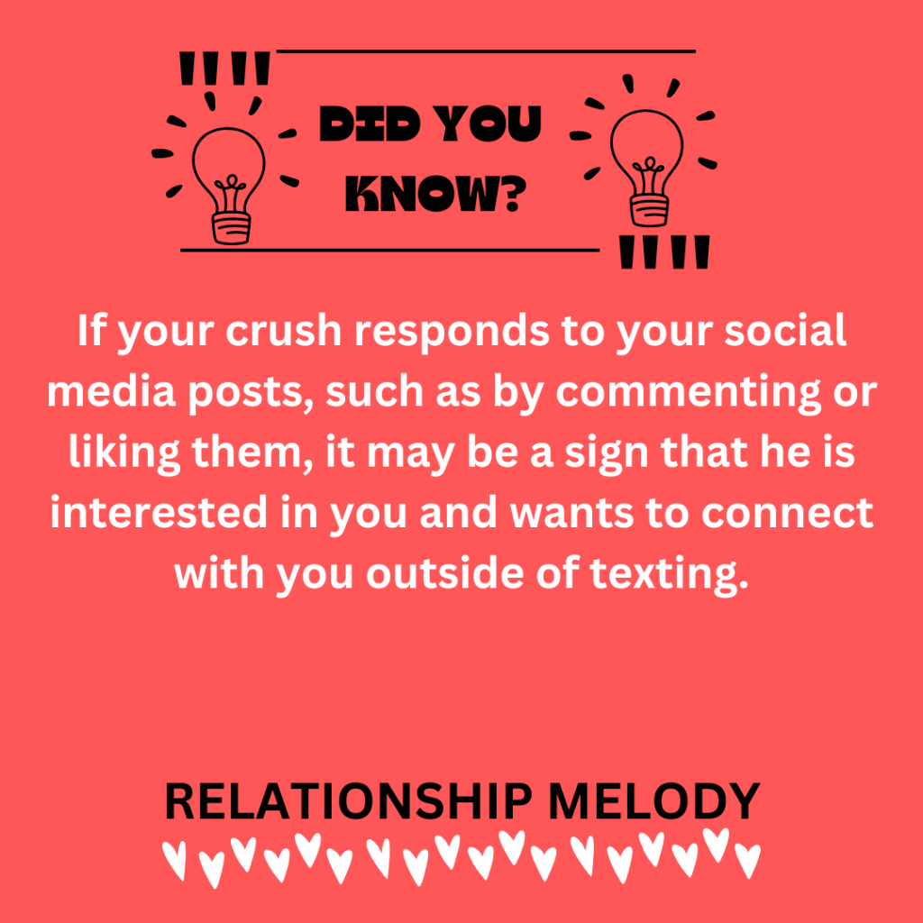 If your crush responds to your social media posts, such as by commenting or liking them, it may be a sign that he is interested in you and wants to connect with you outside of texting.