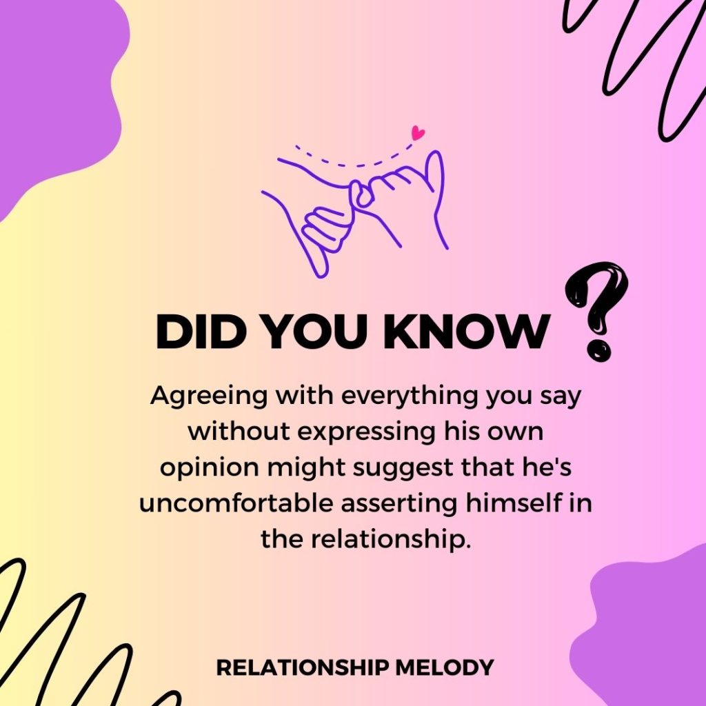 Agreeing with everything you say without expressing his own opinion might suggest that he's uncomfortable asserting himself in the relationship.