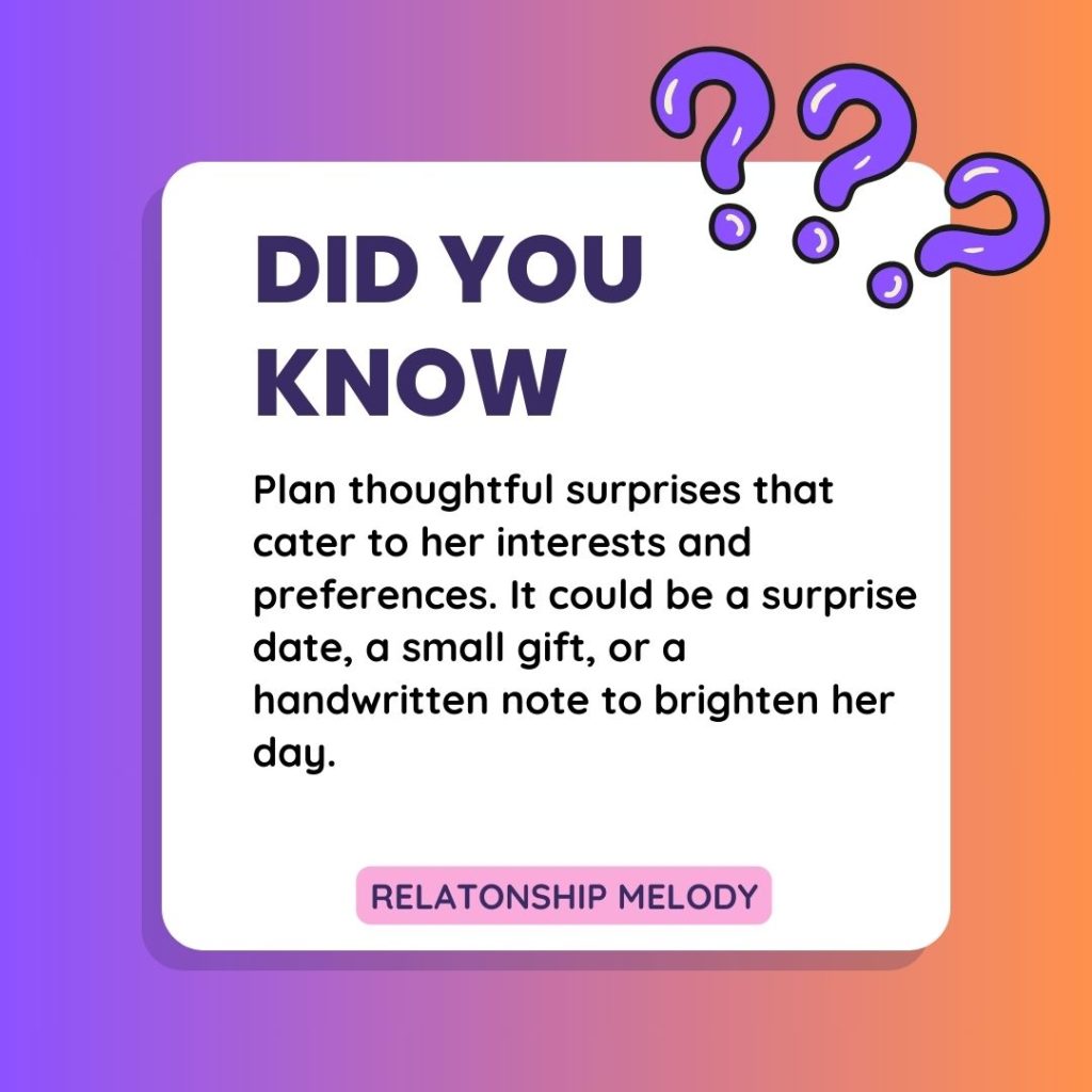 Plan thoughtful surprises that cater to her interests and preferences. It could be a surprise date, a small gift, or a handwritten note to brighten her day.