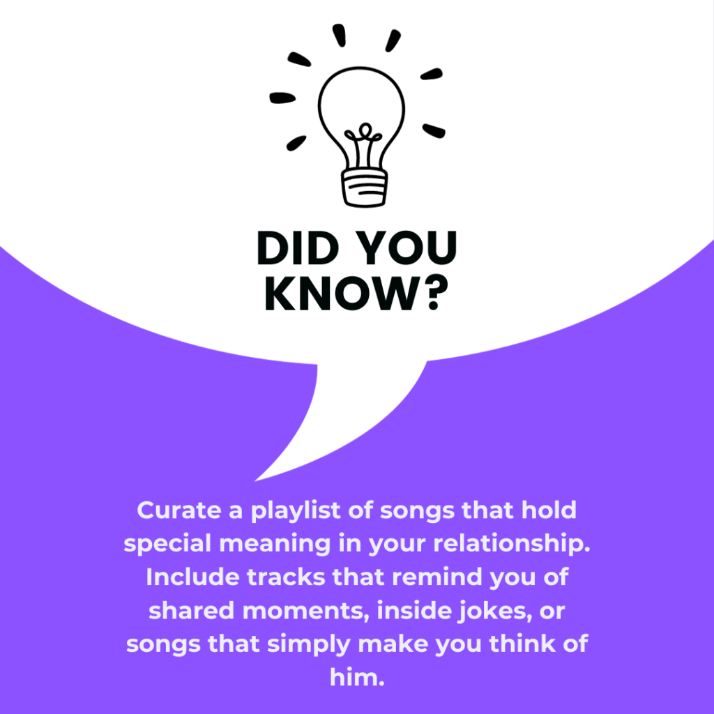 Curate a playlist of songs that hold special meaning in your relationship. Include tracks that remind you of shared moments, inside jokes, or songs that simply make you think of him.