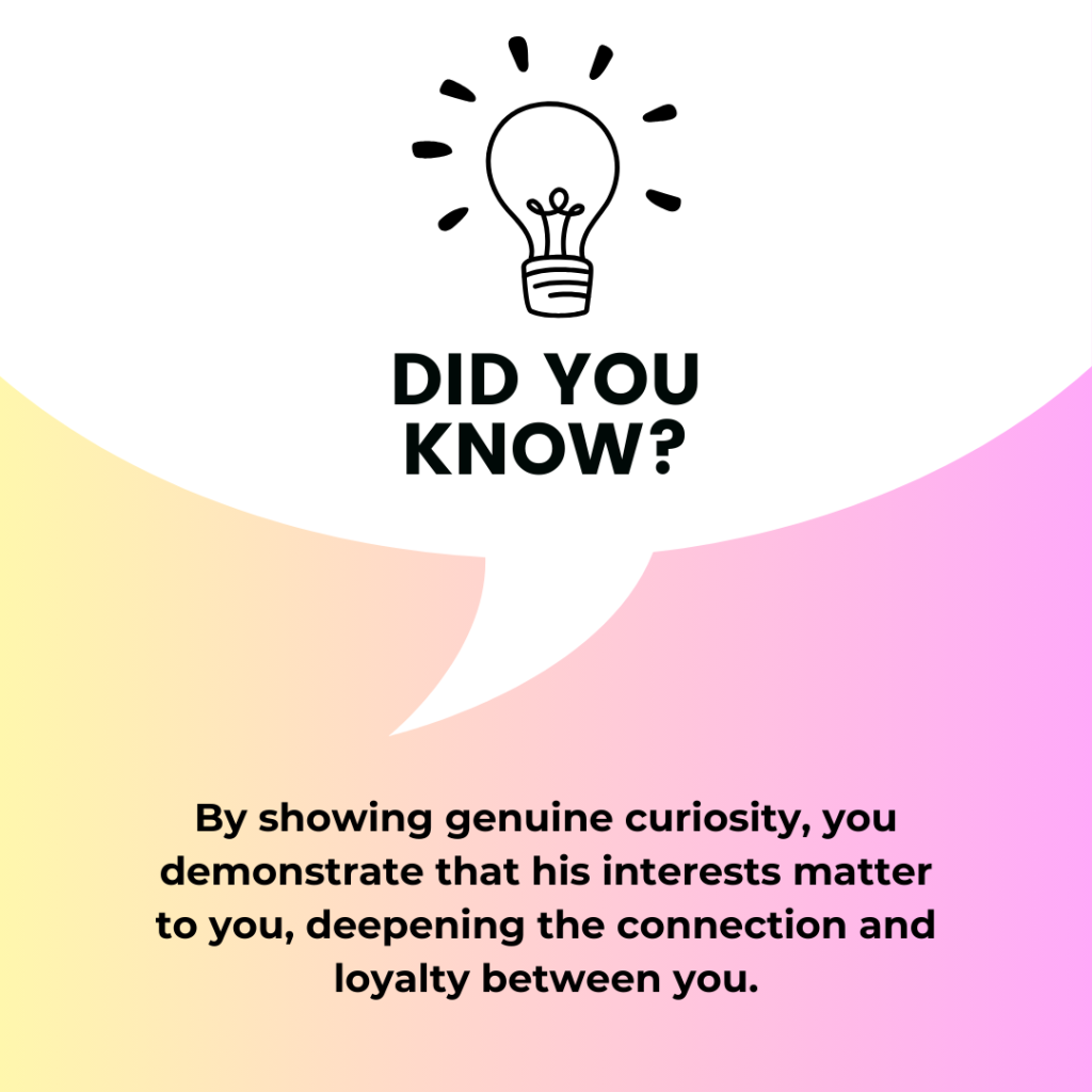By showing genuine curiosity, you demonstrate that his interests matter to you, deepening the connection and loyalty between you.