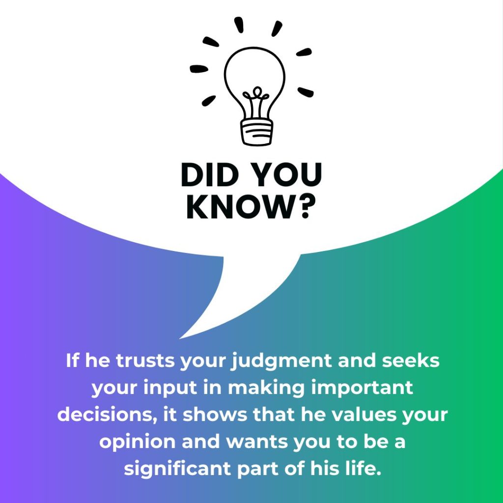If he trusts your judgment and seeks your input in making important decisions, it shows that he values your opinion and wants you to be a significant part of his life.