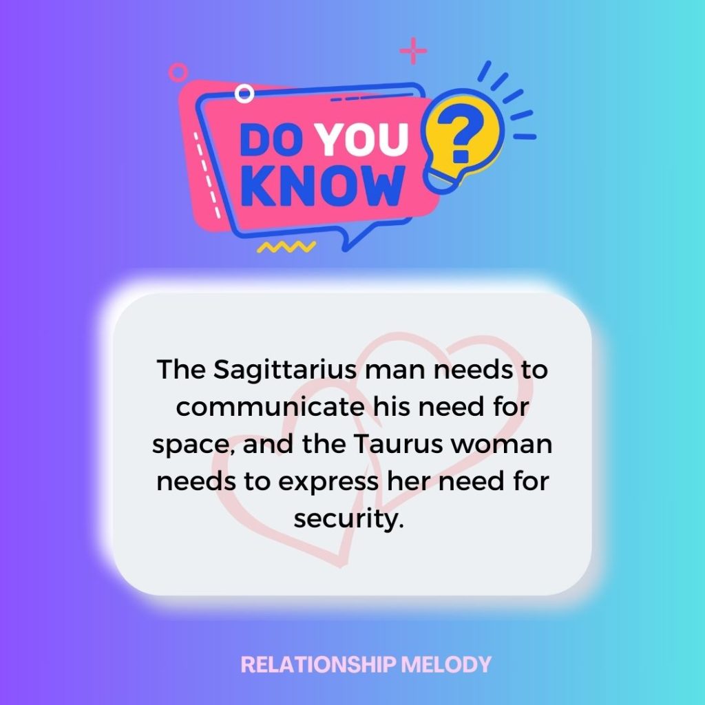 The Sagittarius man needs to communicate his need for space, and the Taurus woman needs to express her need for security. 
