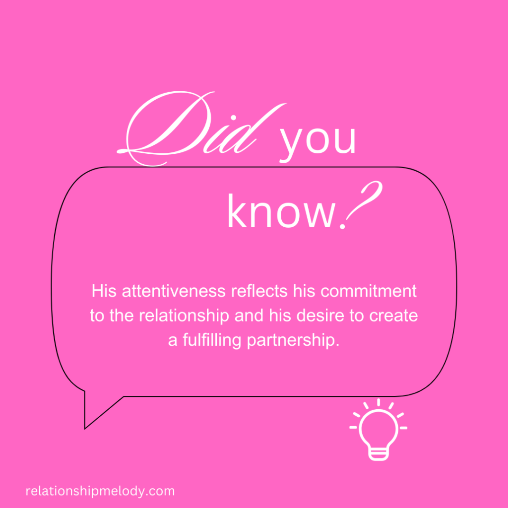 His attentiveness reflects his commitment to the relationship and his desire to create a fulfilling partnership.