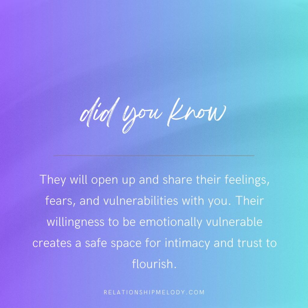 They will open up and share their feelings, fears, and vulnerabilities with you. Their willingness to be emotionally vulnerable creates a safe space for intimacy and trust to flourish.